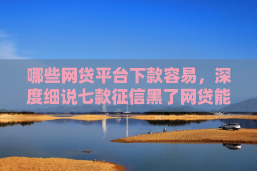 哪些网贷平台下款容易，深度细说七款征信黑了网贷能下款吗