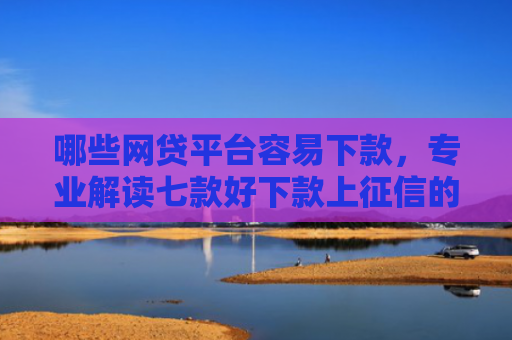 哪些网贷平台容易下款，专业解读七款好下款上征信的网贷