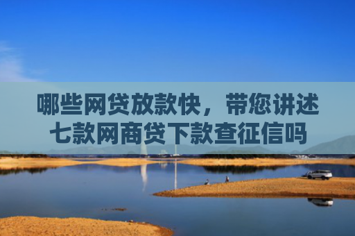 哪些网贷放款快，带您讲述七款网商贷下款查征信吗