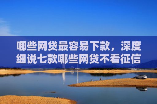 哪些网贷最容易下款，深度细说七款哪些网贷不看征信下款高