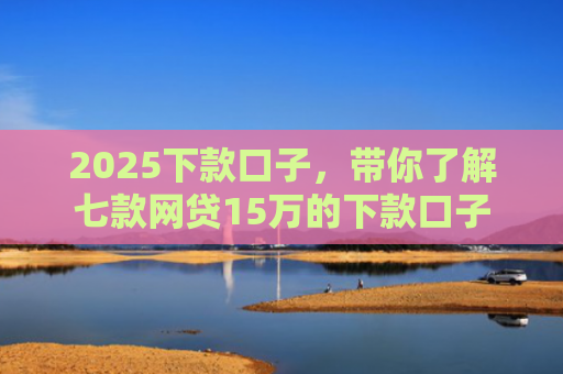 2025下款口子，带你了解七款网贷15万的下款口子