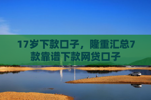 17岁下款口子，隆重汇总7款靠谱下款网贷口子