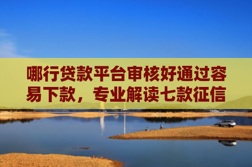 哪行贷款平台审核好通过容易下款，专业解读七款征信太花网贷不下款