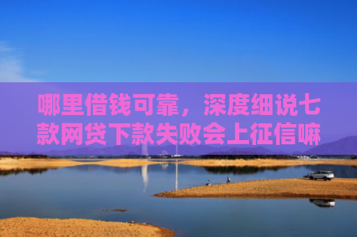 哪里借钱可靠，深度细说七款网贷下款失败会上征信嘛