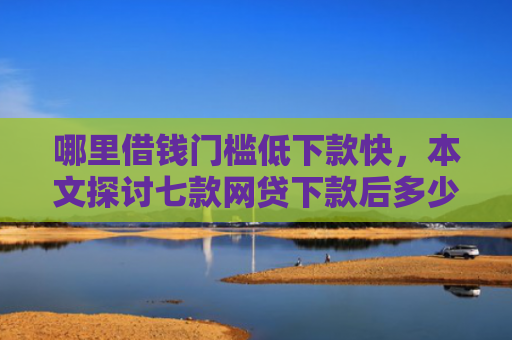 哪里借钱门槛低下款快，本文探讨七款网贷下款后多少天上征信