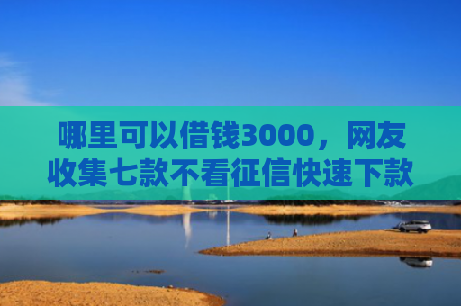 哪里可以借钱3000，网友收集七款不看征信快速下款的网贷