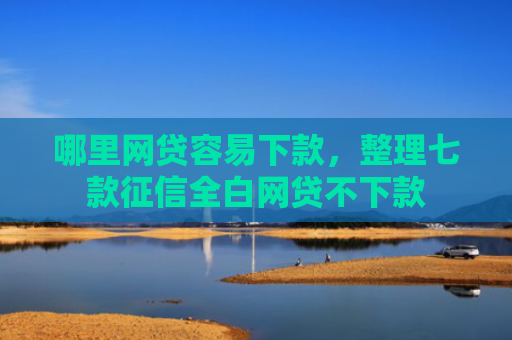 哪里网贷容易下款，整理七款征信全白网贷不下款