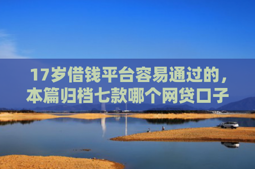 17岁借钱平台容易通过的，本篇归档七款哪个网贷口子下款