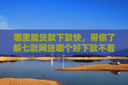 哪里能贷款下款快，带你了解七款网贷哪个好下款不看征信