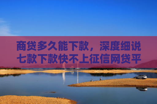 商贷多久能下款，深度细说七款下款快不上征信网贷平台
