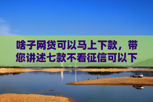 啥子网贷可以马上下款，带您讲述七款不看征信可以下款的平台