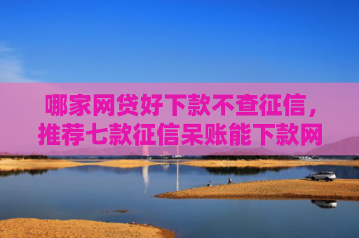 哪家网贷好下款不查征信，推荐七款征信呆账能下款网贷