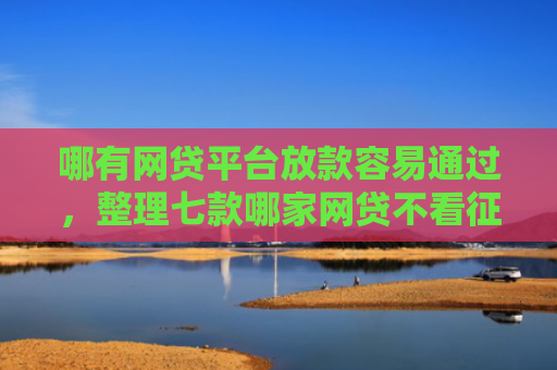 哪有网贷平台放款容易通过，整理七款哪家网贷不看征信好下款