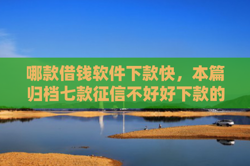 哪款借钱软件下款快，本篇归档七款征信不好好下款的网贷