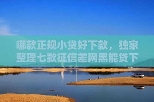 哪款正规小贷好下款，独家整理七款征信差网黑能贷下款吗