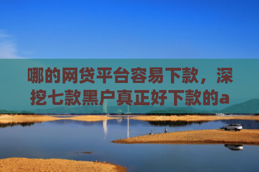 哪的网贷平台容易下款，深挖七款黑户真正好下款的app