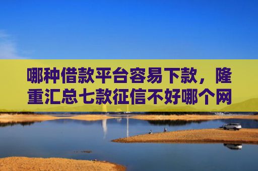 哪种借款平台容易下款，隆重汇总七款征信不好哪个网贷能下款