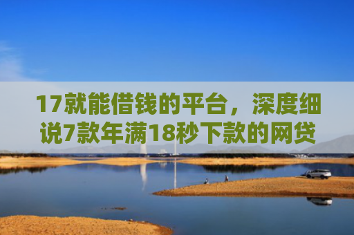 17就能借钱的平台，深度细说7款年满18秒下款的网贷口子
