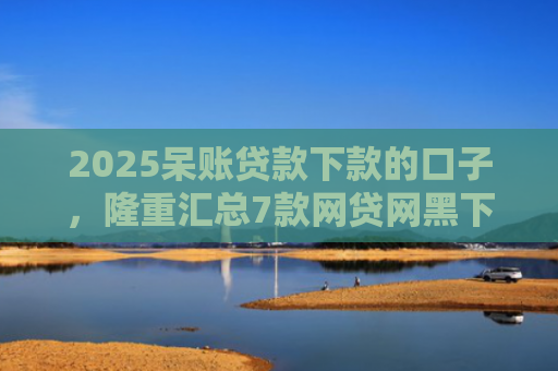 2025呆账贷款下款的口子，隆重汇总7款网贷网黑下款大额口子