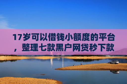 17岁可以借钱小额度的平台，整理七款黑户网贷秒下款的口子
