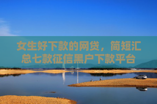女生好下款的网贷，简短汇总七款征信黑户下款平台