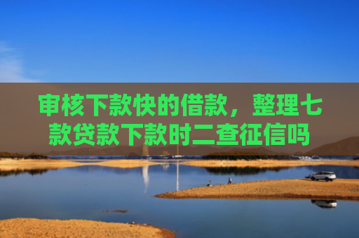 审核下款快的借款，整理七款贷款下款时二查征信吗