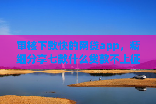 审核下款快的网贷app，精细分享七款什么贷款不上征信好下款
