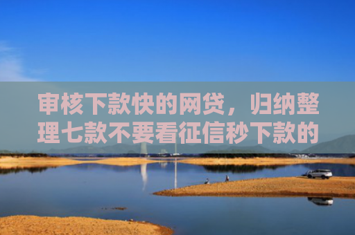 审核下款快的网贷，归纳整理七款不要看征信秒下款的贷款