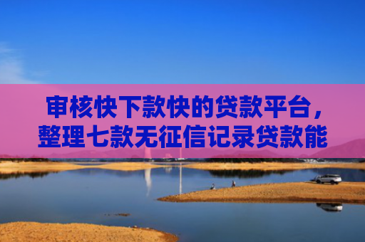 审核快下款快的贷款平台，整理七款无征信记录贷款能下款吗