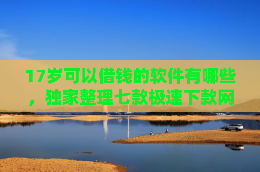 17岁可以借钱的软件有哪些，独家整理七款极速下款网贷口子