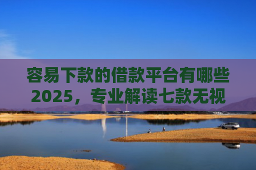 容易下款的借款平台有哪些2025，专业解读七款无视征信逾期必下款平台