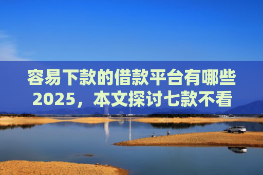 容易下款的借款平台有哪些2025，本文探讨七款不看征信必下款的平台
