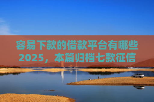 容易下款的借款平台有哪些2025，本篇归档七款征信花了哪个平台好下款
