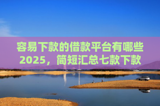 容易下款的借款平台有哪些2025，简短汇总七款下款快的平台不要征信