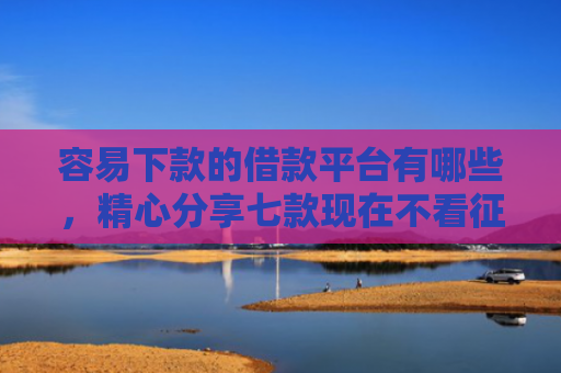 容易下款的借款平台有哪些，精心分享七款现在不看征信的下款平台