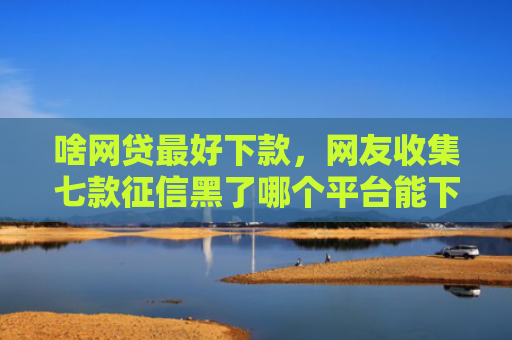 啥网贷最好下款，网友收集七款征信黑了哪个平台能下款买房