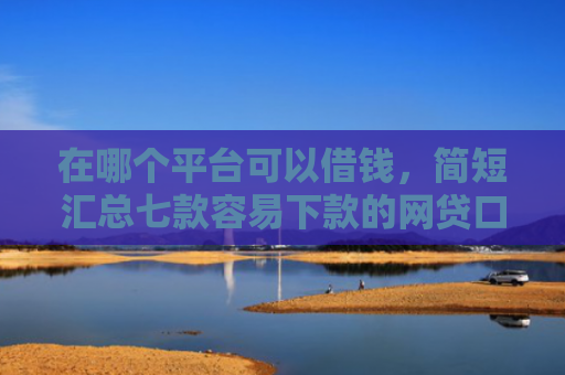在哪个平台可以借钱，简短汇总七款容易下款的网贷口子分享