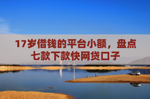 17岁借钱的平台小额，盘点七款下款快网贷口子