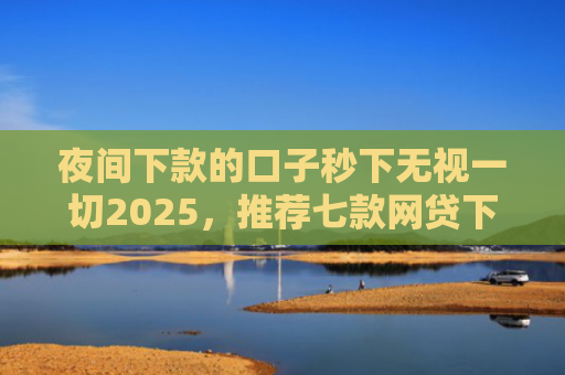 夜间下款的口子秒下无视一切2025，推荐七款网贷下款大的口子