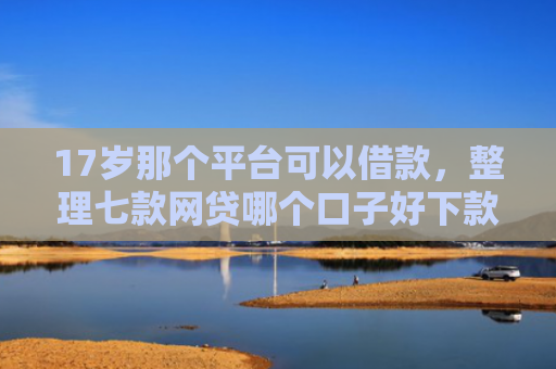 17岁那个平台可以借款，整理七款网贷哪个口子好下款