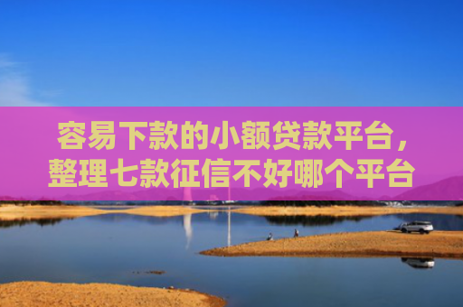 容易下款的小额贷款平台，整理七款征信不好哪个平台下款多