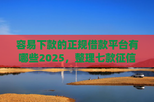 容易下款的正规借款平台有哪些2025，整理七款征信不好哪个平台下款app