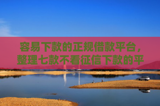 容易下款的正规借款平台，整理七款不看征信下款的平台 黑户贷款