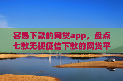 容易下款的网贷app，盘点七款无视征信下款的网贷平台