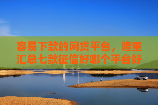 容易下款的网贷平台，隆重汇总七款征信好哪个平台好下款啊