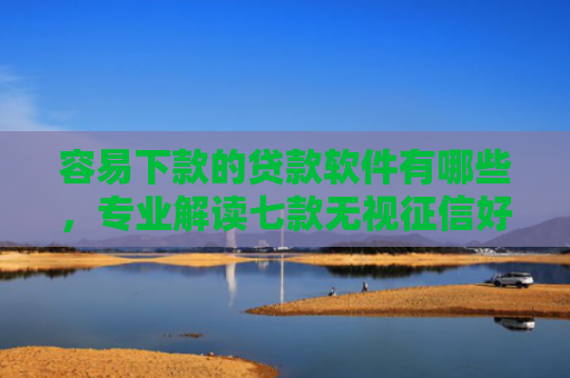 容易下款的贷款软件有哪些，专业解读七款无视征信好下款的平台