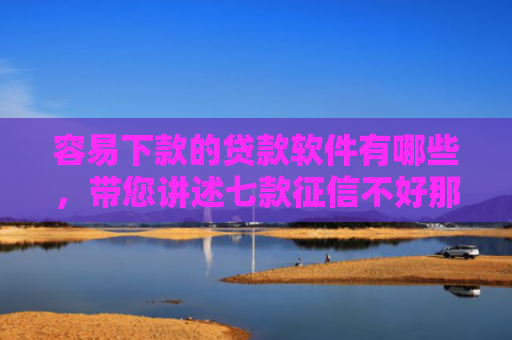 容易下款的贷款软件有哪些，带您讲述七款征信不好那个平台能下款