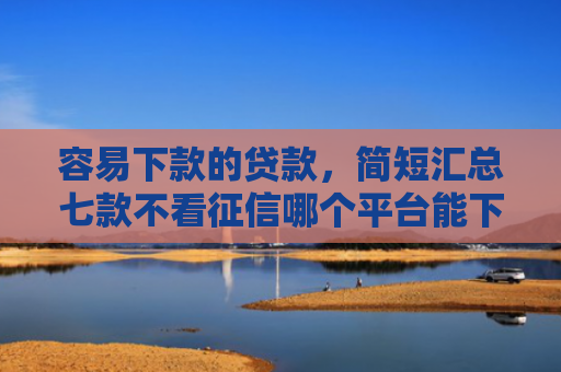 容易下款的贷款，简短汇总七款不看征信哪个平台能下款