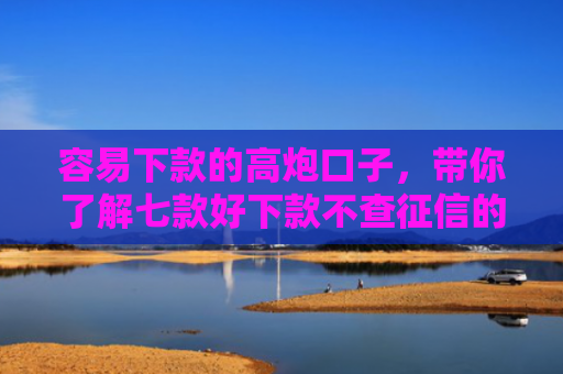 容易下款的高炮口子，带你了解七款好下款不查征信的平台