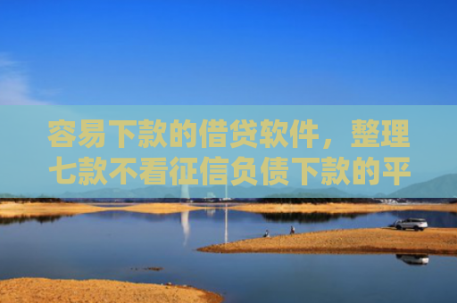 容易下款的借贷软件，整理七款不看征信负债下款的平台